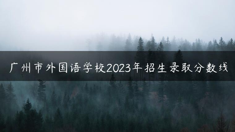 广州市外国语学校2023年招生录取分数线