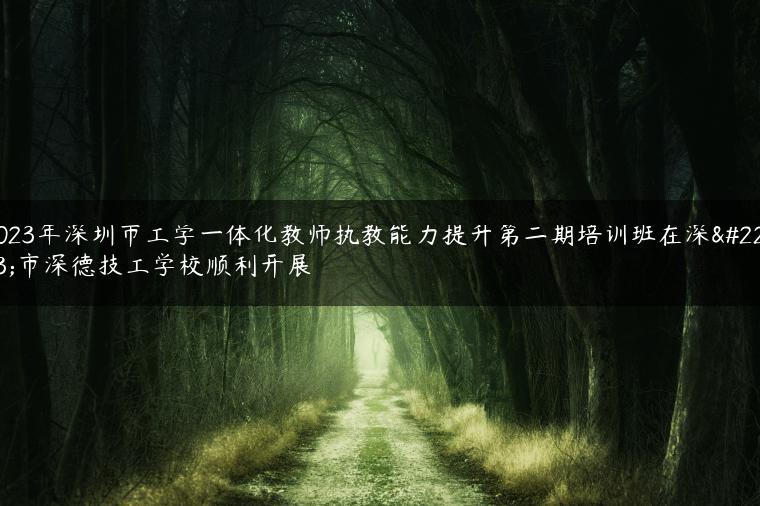 2023年深圳市工学一体化教师执教能力提升第二期培训班在深圳市深德技工学校顺利开展