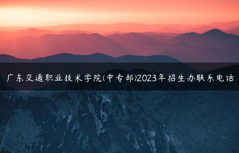 广东交通职业技术学院(中专部)2023年招生办联系电话