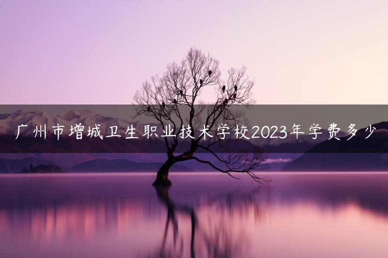 广州市增城卫生职业技术学校2023年学费多少