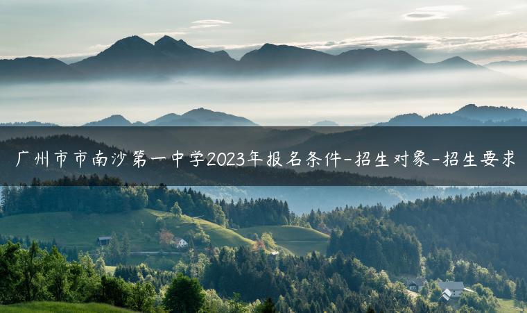 广州市市南沙第一中学2023年报名条件-招生对象-招生要求