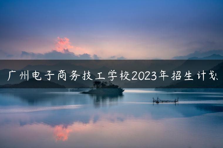 广州电子商务技工学校2023年招生计划