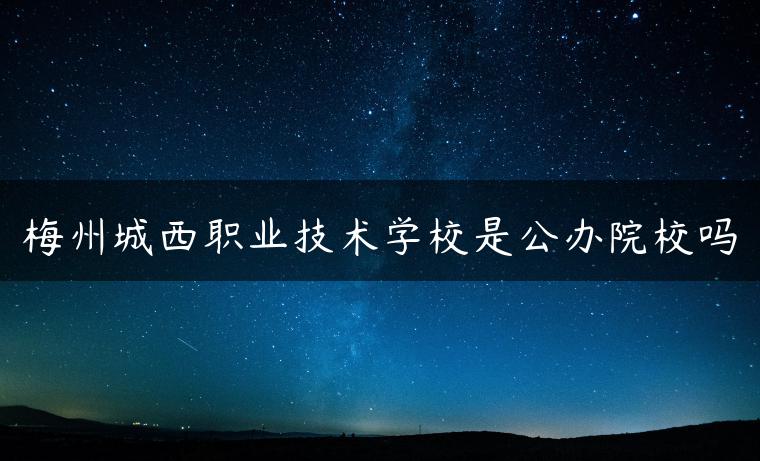 梅州城西职业技术学校是公办院校吗