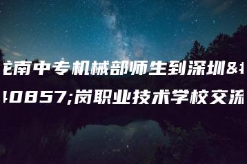 龙南中专机械部师生到深圳龙岗职业技术学校交流-广东技校排名网