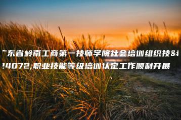 广东省岭南工商第一技师学院社会培训组织技师职业技能等级培训认定工作顺利开展-广东技校排名网