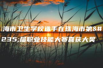 珠海市卫生学校选手在珠海市第四届职业技能大赛喜获大奖-广东技校排名网