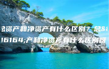 总资产和净资产有什么区别？总资产和净资产有什么区别呀-广东技校排名网