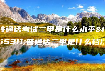 普通话考试二甲是什么水平？普通话二甲是什么档次-广东技校排名网