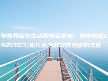 提出教育即生活的教育家是，提出教育即生长生活的教育理论的是谁-广东技校排名网