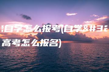 高考自学怎么报考(自学考试高考怎么报名)-广东技校排名网