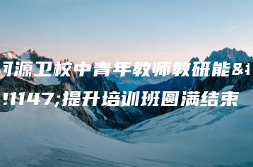 河源卫校中青年教师教研能力提升培训班圆满结束-广东技校排名网