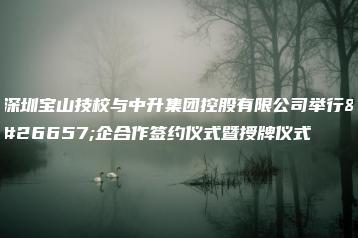 深圳宝山技校与中升集团控股有限公司举行校企合作签约仪式暨授牌仪式-广东技校排名网