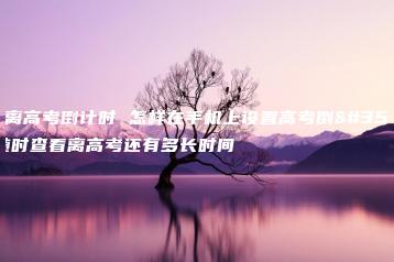 今日离高考倒计时 怎样在手机上设置高考倒计时随时查看离高考还有多长时间-广东技校排名网