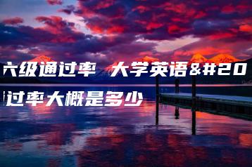 英语六级通过率 大学英语六级通过率大概是多少-广东技校排名网