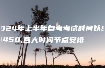 2024年上半年自考考试时间以及各大时间节点安排-广东技校排名网