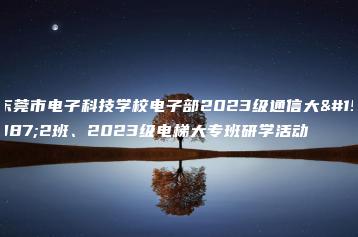 东莞市电子科技学校电子部2023级通信大专2班、2023级电梯大专班研学活动-广东技校排名网