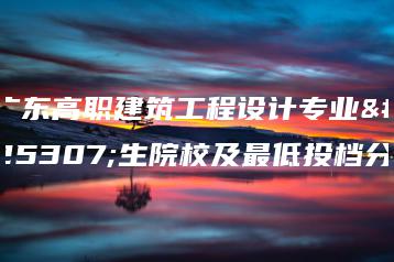 广东高职建筑工程设计专业招生院校及最低投档分-广东技校排名网