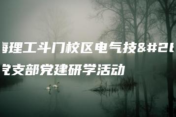 珠海理工斗门校区电气技术党支部党建研学活动-广东技校排名网