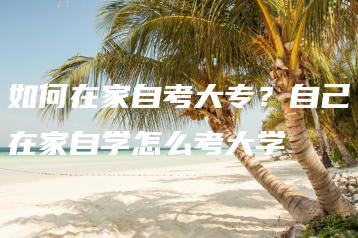 如何在家自考大专？自己在家自学怎么考大学-广东技校排名网