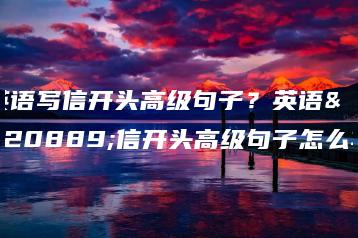 英语写信开头高级句子？英语写信开头高级句子怎么写-广东技校排名网