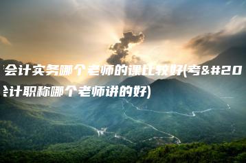 中级会计实务哪个老师的课比较好(考中级会计职称哪个老师讲的好)-广东技校排名网