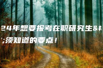 2024年想要报考在职研究生必须知道的要点！-广东技校排名网