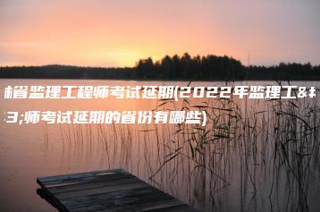 吉林省监理工程师考试延期(2022年监理工程师考试延期的省份有哪些)-广东技校排名网