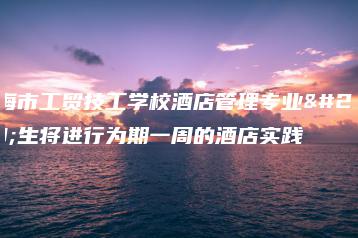 珠海市工贸技工学校酒店管理专业学生将进行为期一周的酒店实践-广东技校排名网