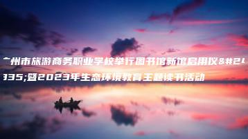 广州市旅游商务职业学校举行图书馆新馆启用仪式暨2023年生态环境教育主题读书活动-广东技校排名网