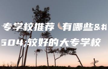 大专学校推荐 有哪些比较好的大专学校-广东技校排名网