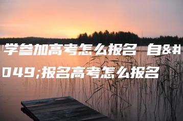 自学参加高考怎么报名 自己报名高考怎么报名-广东技校排名网