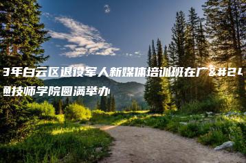 2023年白云区退役军人新媒体培训班在广州市交通技师学院圆满举办-广东技校排名网