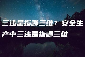 三违是指哪三维？安全生产中三违是指哪三维-广东技校排名网