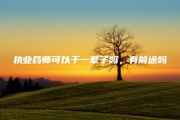 执业药师可以干一辈子吗,有前途吗-广东技校排名网