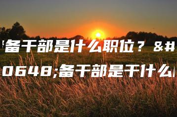 储备干部是什么职位？储备干部是干什么的-广东技校排名网