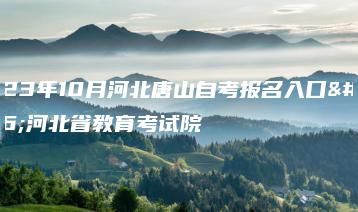2023年10月河北唐山自考报名入口：河北省教育考试院-广东技校排名网