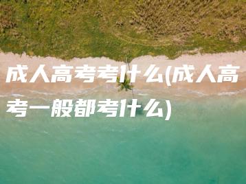 成人高考考什么(成人高考一般都考什么)-广东技校排名网