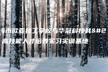 珠海市欧亚技工学校与华冠科技共建高技能人才培养实习实训基地-广东技校排名网