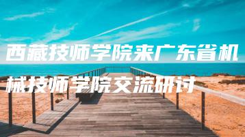 西藏技师学院来广东省机械技师学院交流研讨-广东技校排名网