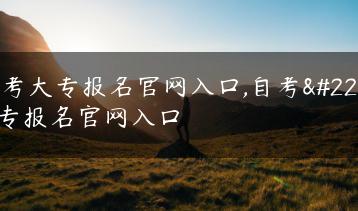 自考大专报名官网入口,自考大专报名官网入口-广东技校排名网