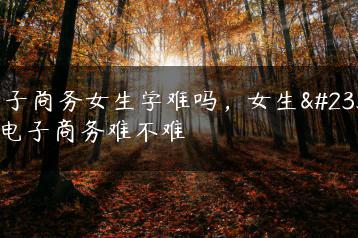 电子商务女生学难吗，女生学电子商务难不难-广东技校排名网