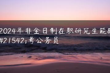 2024年非全日制在职研究生能否考公务员-广东技校排名网