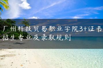 广州科技贸易职业学院3+证书招生专业及录取规则-广东技校排名网