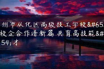 广州市从化区高级技工学校：校企合作谱新篇 共育高技能人才-广东技校排名网