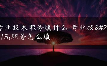 专业技术职务填什么 专业技术职务怎么填-广东技校排名网