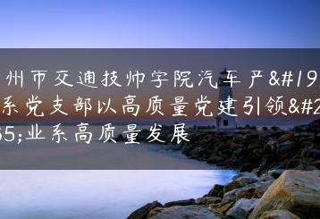 广州市交通技师学院汽车产业系党支部以高质量党建引领产业系高质量发展-广东技校排名网