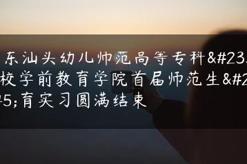 广东汕头幼儿师范高等专科学校学前教育学院首届师范生教育实习圆满结束-广东技校排名网