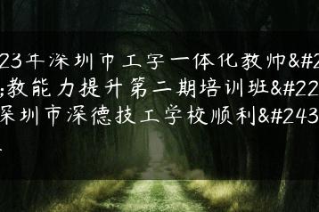 2023年深圳市工学一体化教师执教能力提升第二期培训班在深圳市深德技工学校顺利开展-广东技校排名网