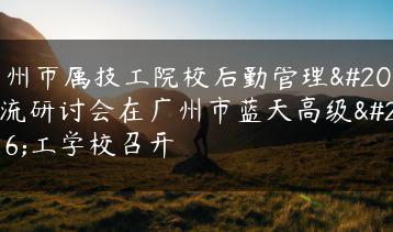 广州市属技工院校后勤管理交流研讨会在广州市蓝天高级技工学校召开-广东技校排名网