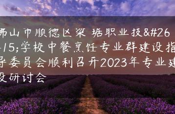 佛山市顺德区梁銶琚职业技术学校中餐烹饪专业群建设指导委员会顺利召开2023年专业建设研讨会-广东技校排名网